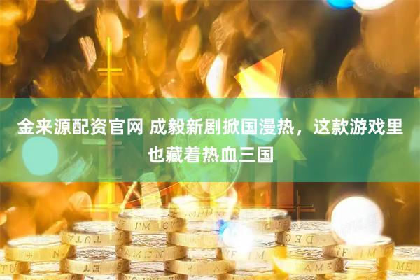 金来源配资官网 成毅新剧掀国漫热，这款游戏里也藏着热血三国