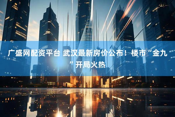 广盛网配资平台 武汉最新房价公布！楼市“金九”开局火热
