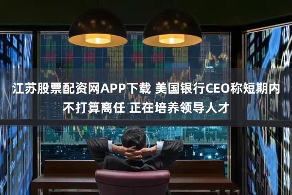 江苏股票配资网APP下载 美国银行CEO称短期内不打算离任 正在培养领导人才