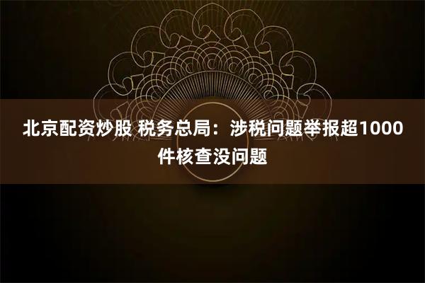 北京配资炒股 税务总局：涉税问题举报超1000件核查没问题