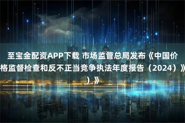 至宝金配资APP下载 市场监管总局发布《中国价格监督检查和反不正当竞争执法年度报告（2024）》