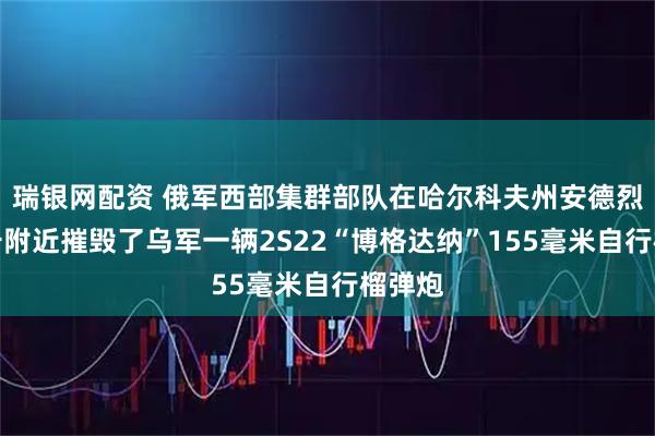 瑞银网配资 俄军西部集群部队在哈尔科夫州安德烈耶夫卡附近摧毁了乌军一辆2S22“博格达纳”155毫米自行榴弹炮