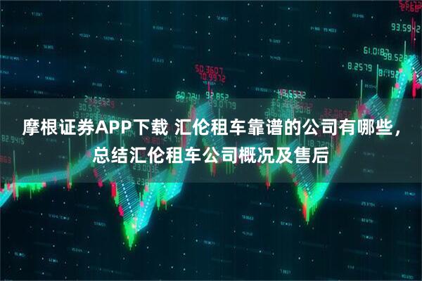 摩根证券APP下载 汇伦租车靠谱的公司有哪些，总结汇伦租车公司概况及售后
