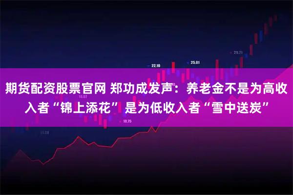 期货配资股票官网 郑功成发声：养老金不是为高收入者“锦上添花” 是为低收入者“雪中送炭”
