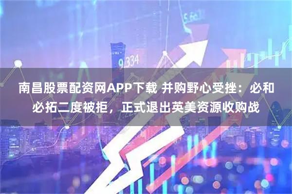 南昌股票配资网APP下载 并购野心受挫:必和必拓二度被拒,正式退出英美资源收购战