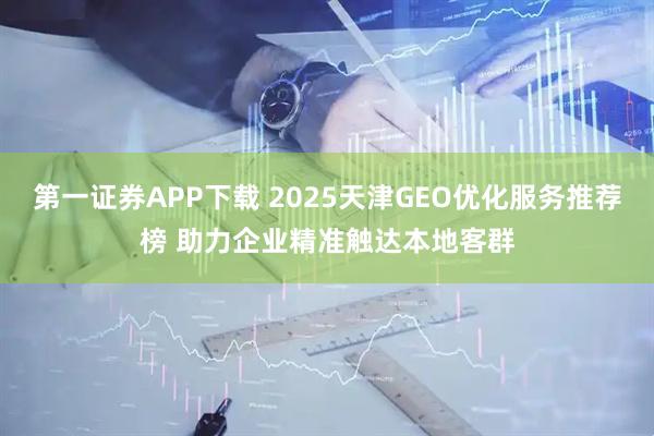 第一证券APP下载 2025天津GEO优化服务推荐榜 助力企业精准触达本地客群