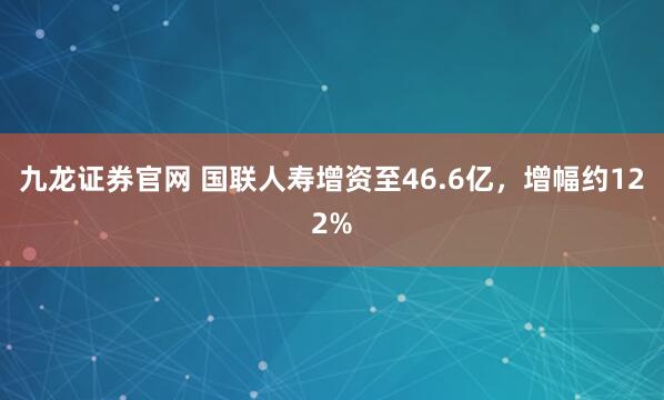 九龙证券官网 国联人寿增资至46.6亿，增幅约122%