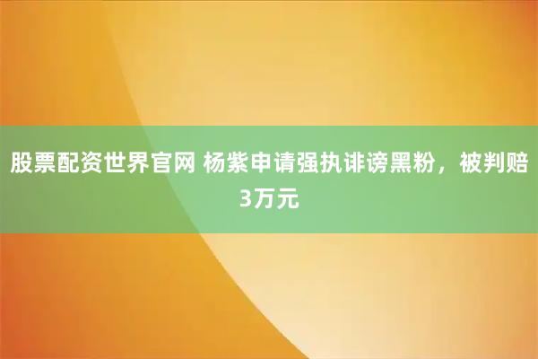 股票配资世界官网 杨紫申请强执诽谤黑粉，被判赔3万元