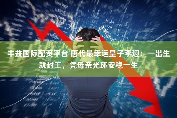 丰益国际配资平台 唐代最幸运皇子李迥：一出生就封王，凭母亲光环安稳一生