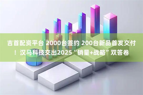 吉首配资平台 2000台签约 200台新品首发交付！汉马科技交出2025“销量+战略”双答卷