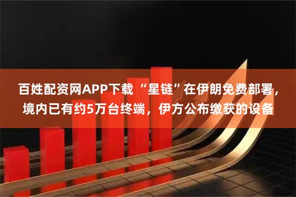 百姓配资网APP下载 “星链”在伊朗免费部署，境内已有约5万台终端，伊方公布缴获的设备