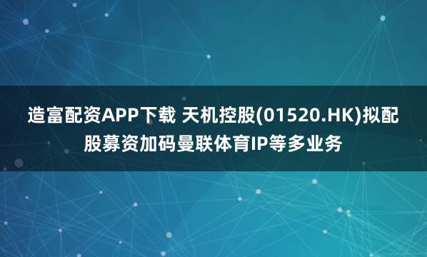 造富配资APP下载 天机控股(01520.HK)拟配股募资加码曼联体育IP等多业务