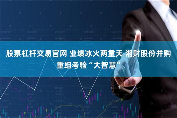 股票杠杆交易官网 业绩冰火两重天 湘财股份并购重组考验“大智慧”