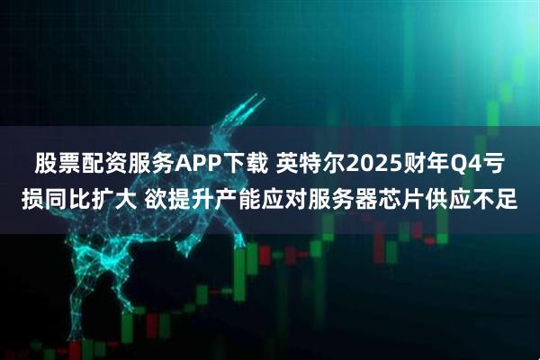 股票配资服务APP下载 英特尔2025财年Q4亏损同比扩大 欲提升产能应对服务器芯片供应不足