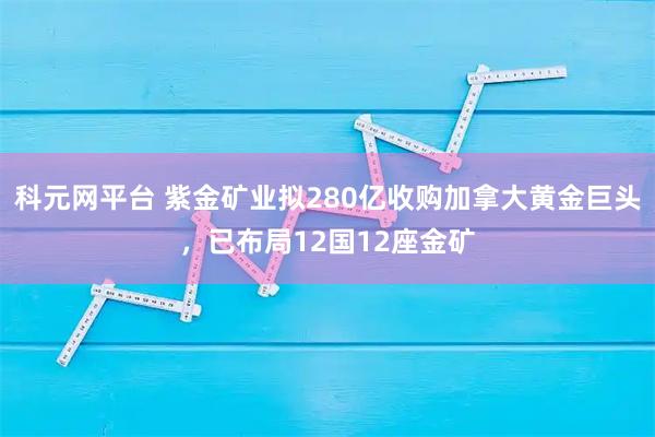 科元网平台 紫金矿业拟280亿收购加拿大黄金巨头，已布局12国12座金矿