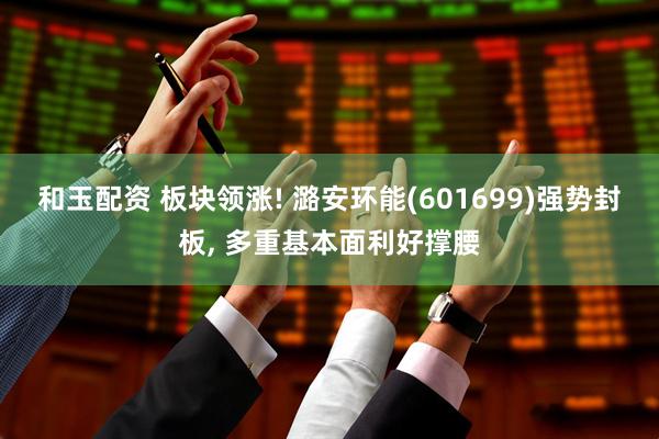 和玉配资 板块领涨! 潞安环能(601699)强势封板, 多重基本面利好撑腰