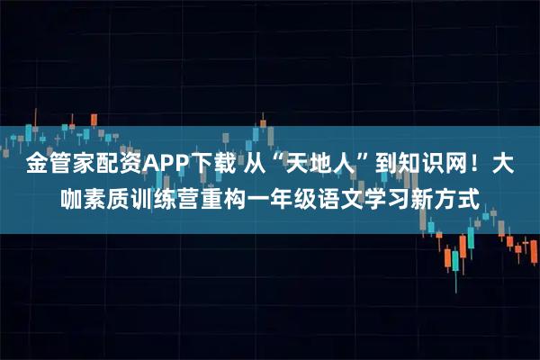 金管家配资APP下载 从“天地人”到知识网！大咖素质训练营重构一年级语文学习新方式