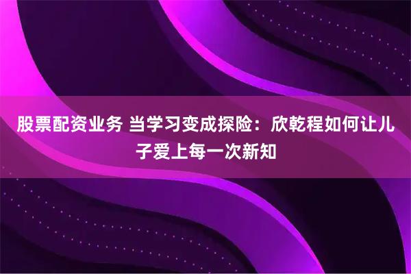 股票配资业务 当学习变成探险：欣乾程如何让儿子爱上每一次新知