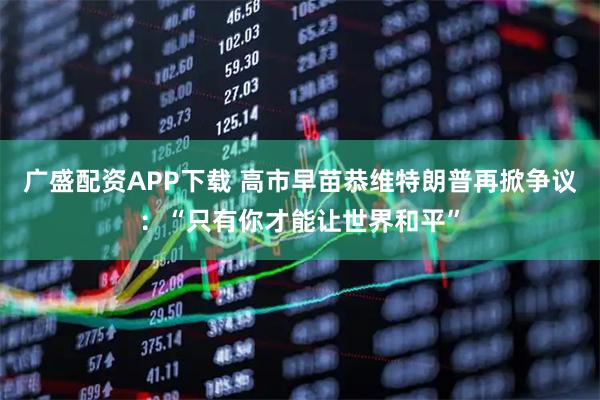 广盛配资APP下载 高市早苗恭维特朗普再掀争议：“只有你才能让世界和平”