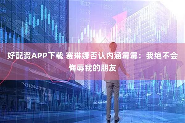 好配资APP下载 赛琳娜否认内涵霉霉：我绝不会侮辱我的朋友