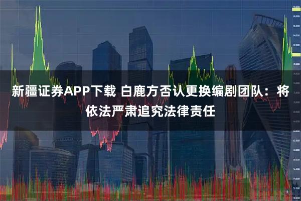 新疆证券APP下载 白鹿方否认更换编剧团队：将依法严肃追究法律责任