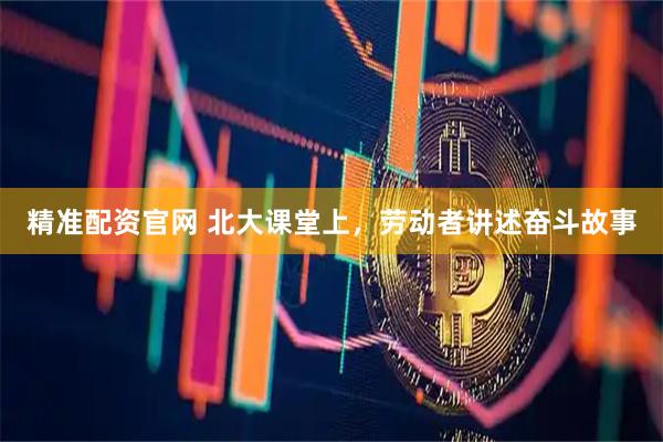 精准配资官网 北大课堂上，劳动者讲述奋斗故事