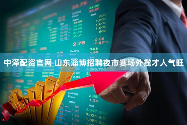 中泽配资官网 山东淄博招聘夜市赛场外揽才人气旺