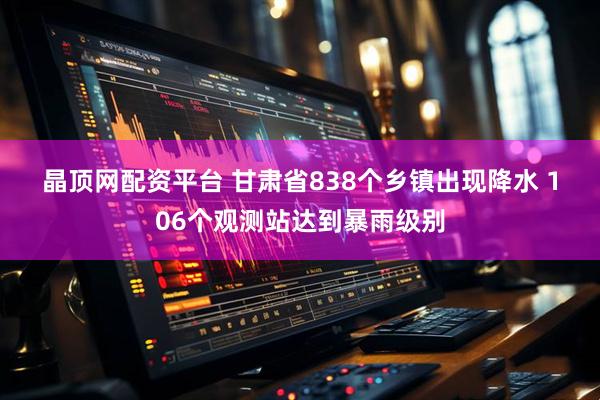晶顶网配资平台 甘肃省838个乡镇出现降水 106个观测站达到暴雨级别