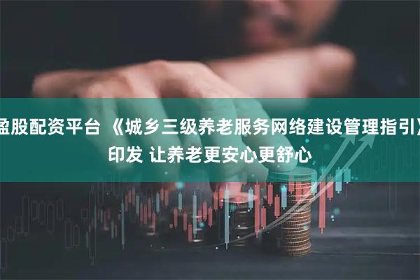 盈股配资平台 《城乡三级养老服务网络建设管理指引》印发 让养老更安心更舒心