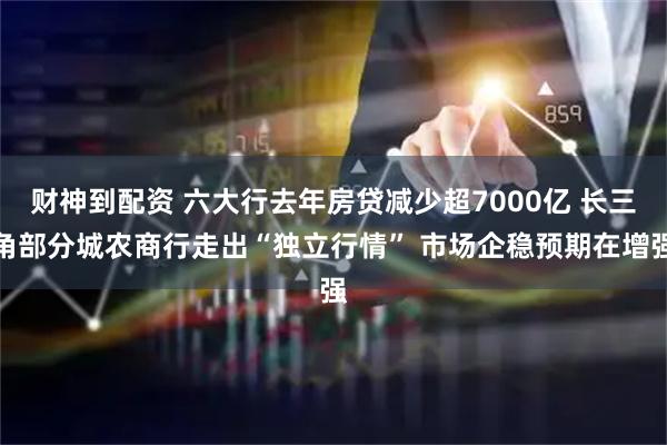 财神到配资 六大行去年房贷减少超7000亿 长三角部分城农商行走出“独立行情” 市场企稳预期在增强
