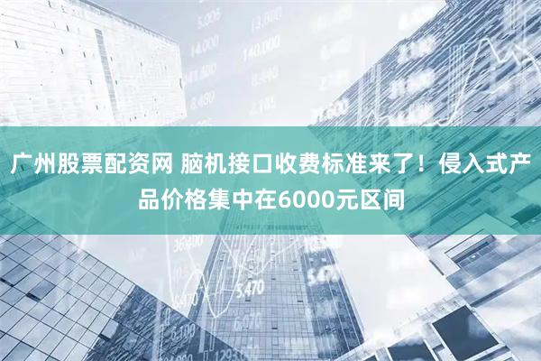 广州股票配资网 脑机接口收费标准来了！侵入式产品价格集中在6000元区间