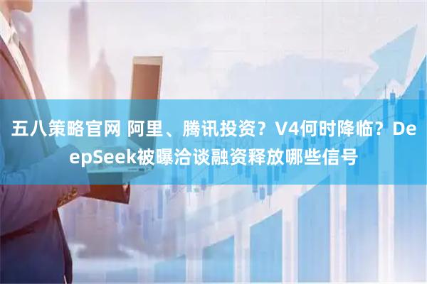 五八策略官网 阿里、腾讯投资？V4何时降临？DeepSeek被曝洽谈融资释放哪些信号